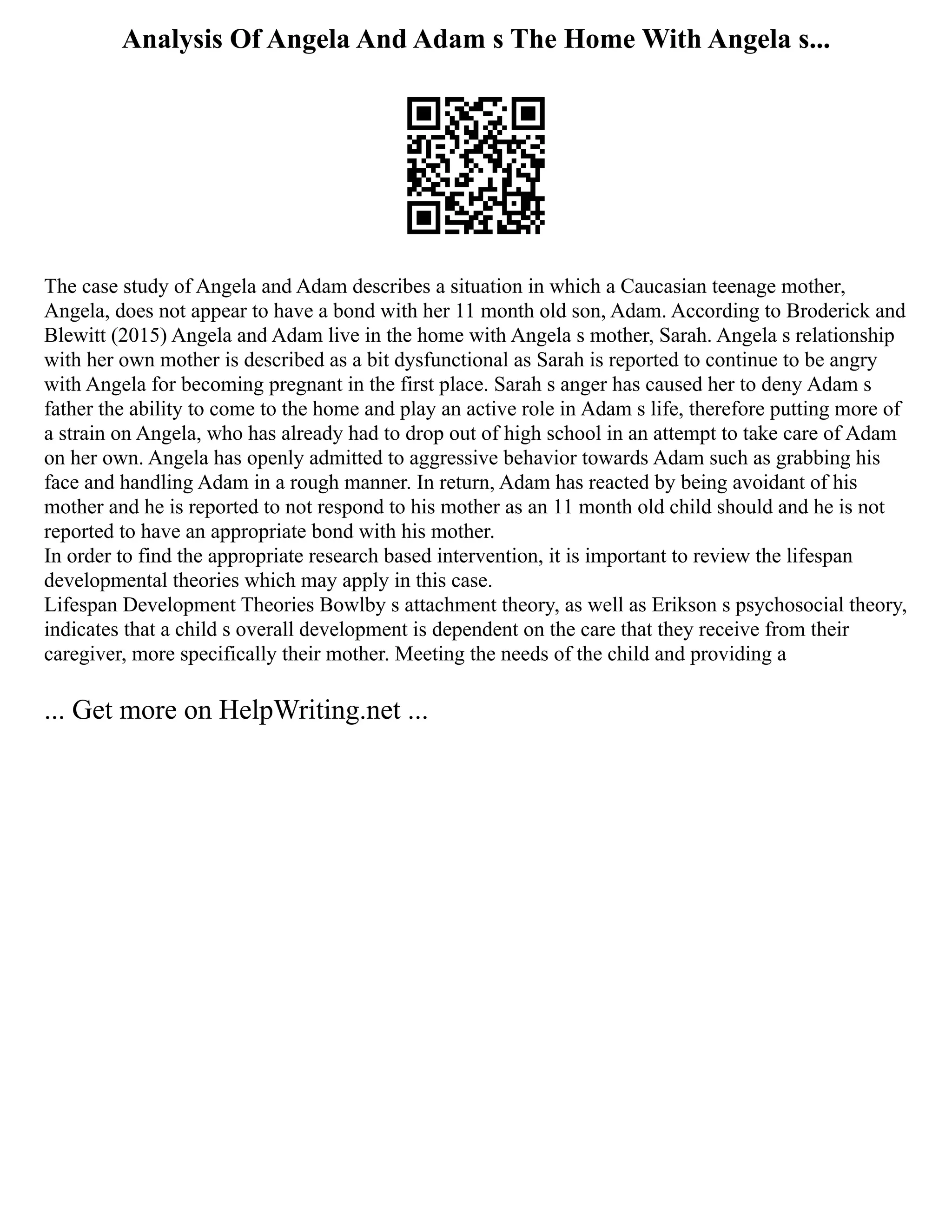 Analysis Of Angela And Adam s The Home With Angela s...
The case study of Angela and Adam describes a situation in which a Caucasian teenage mother,
Angela, does not appear to have a bond with her 11 month old son, Adam. According to Broderick and
Blewitt (2015) Angela and Adam live in the home with Angela s mother, Sarah. Angela s relationship
with her own mother is described as a bit dysfunctional as Sarah is reported to continue to be angry
with Angela for becoming pregnant in the first place. Sarah s anger has caused her to deny Adam s
father the ability to come to the home and play an active role in Adam s life, therefore putting more of
a strain on Angela, who has already had to drop out of high school in an attempt to take care of Adam
on her own. Angela has openly admitted to aggressive behavior towards Adam such as grabbing his
face and handling Adam in a rough manner. In return, Adam has reacted by being avoidant of his
mother and he is reported to not respond to his mother as an 11 month old child should and he is not
reported to have an appropriate bond with his mother.
In order to find the appropriate research based intervention, it is important to review the lifespan
developmental theories which may apply in this case.
Lifespan Development Theories Bowlby s attachment theory, as well as Erikson s psychosocial theory,
indicates that a child s overall development is dependent on the care that they receive from their
caregiver, more specifically their mother. Meeting the needs of the child and providing a
... Get more on HelpWriting.net ...
 
