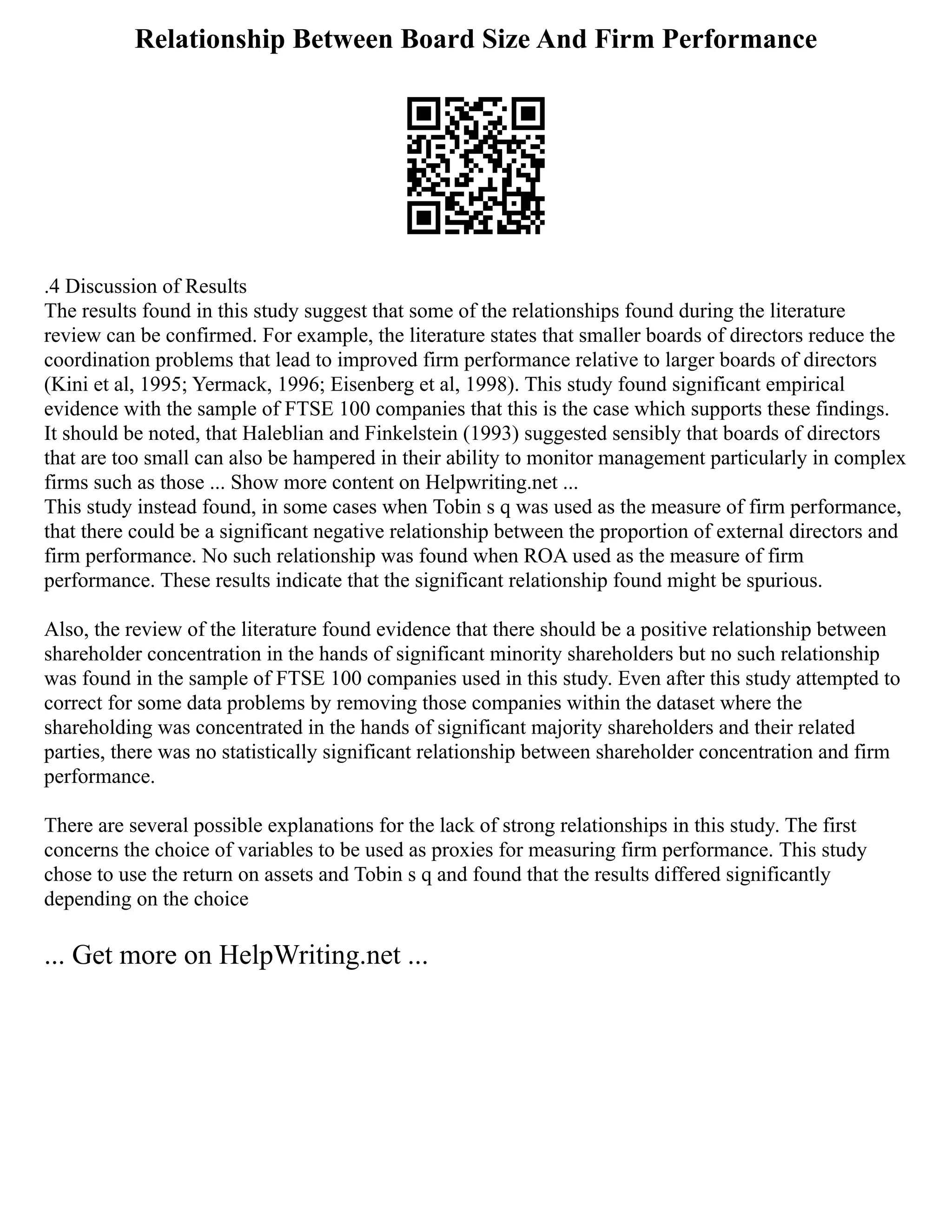 Relationship Between Board Size And Firm Performance
.4 Discussion of Results
The results found in this study suggest that some of the relationships found during the literature
review can be confirmed. For example, the literature states that smaller boards of directors reduce the
coordination problems that lead to improved firm performance relative to larger boards of directors
(Kini et al, 1995; Yermack, 1996; Eisenberg et al, 1998). This study found significant empirical
evidence with the sample of FTSE 100 companies that this is the case which supports these findings.
It should be noted, that Haleblian and Finkelstein (1993) suggested sensibly that boards of directors
that are too small can also be hampered in their ability to monitor management particularly in complex
firms such as those ... Show more content on Helpwriting.net ...
This study instead found, in some cases when Tobin s q was used as the measure of firm performance,
that there could be a significant negative relationship between the proportion of external directors and
firm performance. No such relationship was found when ROA used as the measure of firm
performance. These results indicate that the significant relationship found might be spurious.
Also, the review of the literature found evidence that there should be a positive relationship between
shareholder concentration in the hands of significant minority shareholders but no such relationship
was found in the sample of FTSE 100 companies used in this study. Even after this study attempted to
correct for some data problems by removing those companies within the dataset where the
shareholding was concentrated in the hands of significant majority shareholders and their related
parties, there was no statistically significant relationship between shareholder concentration and firm
performance.
There are several possible explanations for the lack of strong relationships in this study. The first
concerns the choice of variables to be used as proxies for measuring firm performance. This study
chose to use the return on assets and Tobin s q and found that the results differed significantly
depending on the choice
... Get more on HelpWriting.net ...
 