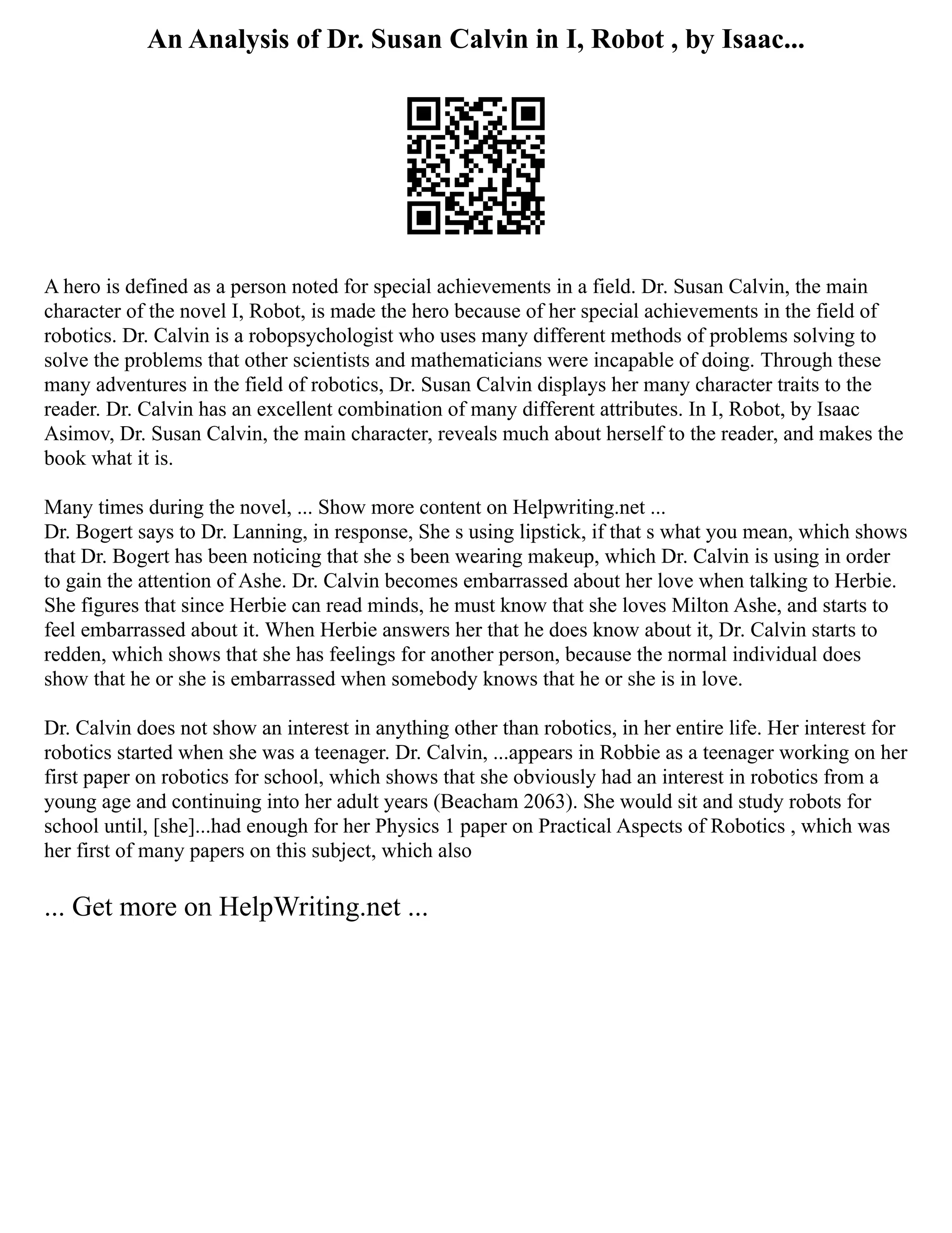 An Analysis of Dr. Susan Calvin in I, Robot , by Isaac...
A hero is defined as a person noted for special achievements in a field. Dr. Susan Calvin, the main
character of the novel I, Robot, is made the hero because of her special achievements in the field of
robotics. Dr. Calvin is a robopsychologist who uses many different methods of problems solving to
solve the problems that other scientists and mathematicians were incapable of doing. Through these
many adventures in the field of robotics, Dr. Susan Calvin displays her many character traits to the
reader. Dr. Calvin has an excellent combination of many different attributes. In I, Robot, by Isaac
Asimov, Dr. Susan Calvin, the main character, reveals much about herself to the reader, and makes the
book what it is.
Many times during the novel, ... Show more content on Helpwriting.net ...
Dr. Bogert says to Dr. Lanning, in response, She s using lipstick, if that s what you mean, which shows
that Dr. Bogert has been noticing that she s been wearing makeup, which Dr. Calvin is using in order
to gain the attention of Ashe. Dr. Calvin becomes embarrassed about her love when talking to Herbie.
She figures that since Herbie can read minds, he must know that she loves Milton Ashe, and starts to
feel embarrassed about it. When Herbie answers her that he does know about it, Dr. Calvin starts to
redden, which shows that she has feelings for another person, because the normal individual does
show that he or she is embarrassed when somebody knows that he or she is in love.
Dr. Calvin does not show an interest in anything other than robotics, in her entire life. Her interest for
robotics started when she was a teenager. Dr. Calvin, ...appears in Robbie as a teenager working on her
first paper on robotics for school, which shows that she obviously had an interest in robotics from a
young age and continuing into her adult years (Beacham 2063). She would sit and study robots for
school until, [she]...had enough for her Physics 1 paper on Practical Aspects of Robotics , which was
her first of many papers on this subject, which also
... Get more on HelpWriting.net ...
 