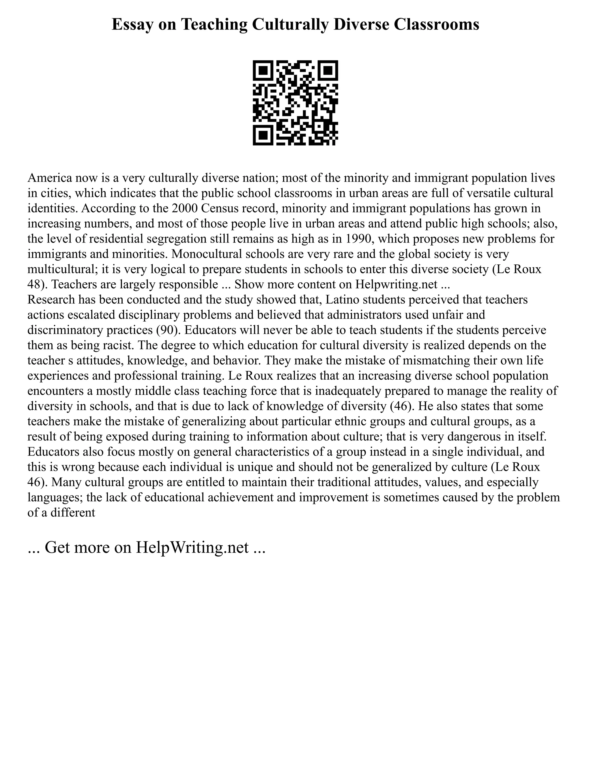 Essay on Teaching Culturally Diverse Classrooms
America now is a very culturally diverse nation; most of the minority and immigrant population lives
in cities, which indicates that the public school classrooms in urban areas are full of versatile cultural
identities. According to the 2000 Census record, minority and immigrant populations has grown in
increasing numbers, and most of those people live in urban areas and attend public high schools; also,
the level of residential segregation still remains as high as in 1990, which proposes new problems for
immigrants and minorities. Monocultural schools are very rare and the global society is very
multicultural; it is very logical to prepare students in schools to enter this diverse society (Le Roux
48). Teachers are largely responsible ... Show more content on Helpwriting.net ...
Research has been conducted and the study showed that, Latino students perceived that teachers
actions escalated disciplinary problems and believed that administrators used unfair and
discriminatory practices (90). Educators will never be able to teach students if the students perceive
them as being racist. The degree to which education for cultural diversity is realized depends on the
teacher s attitudes, knowledge, and behavior. They make the mistake of mismatching their own life
experiences and professional training. Le Roux realizes that an increasing diverse school population
encounters a mostly middle class teaching force that is inadequately prepared to manage the reality of
diversity in schools, and that is due to lack of knowledge of diversity (46). He also states that some
teachers make the mistake of generalizing about particular ethnic groups and cultural groups, as a
result of being exposed during training to information about culture; that is very dangerous in itself.
Educators also focus mostly on general characteristics of a group instead in a single individual, and
this is wrong because each individual is unique and should not be generalized by culture (Le Roux
46). Many cultural groups are entitled to maintain their traditional attitudes, values, and especially
languages; the lack of educational achievement and improvement is sometimes caused by the problem
of a different
... Get more on HelpWriting.net ...
 