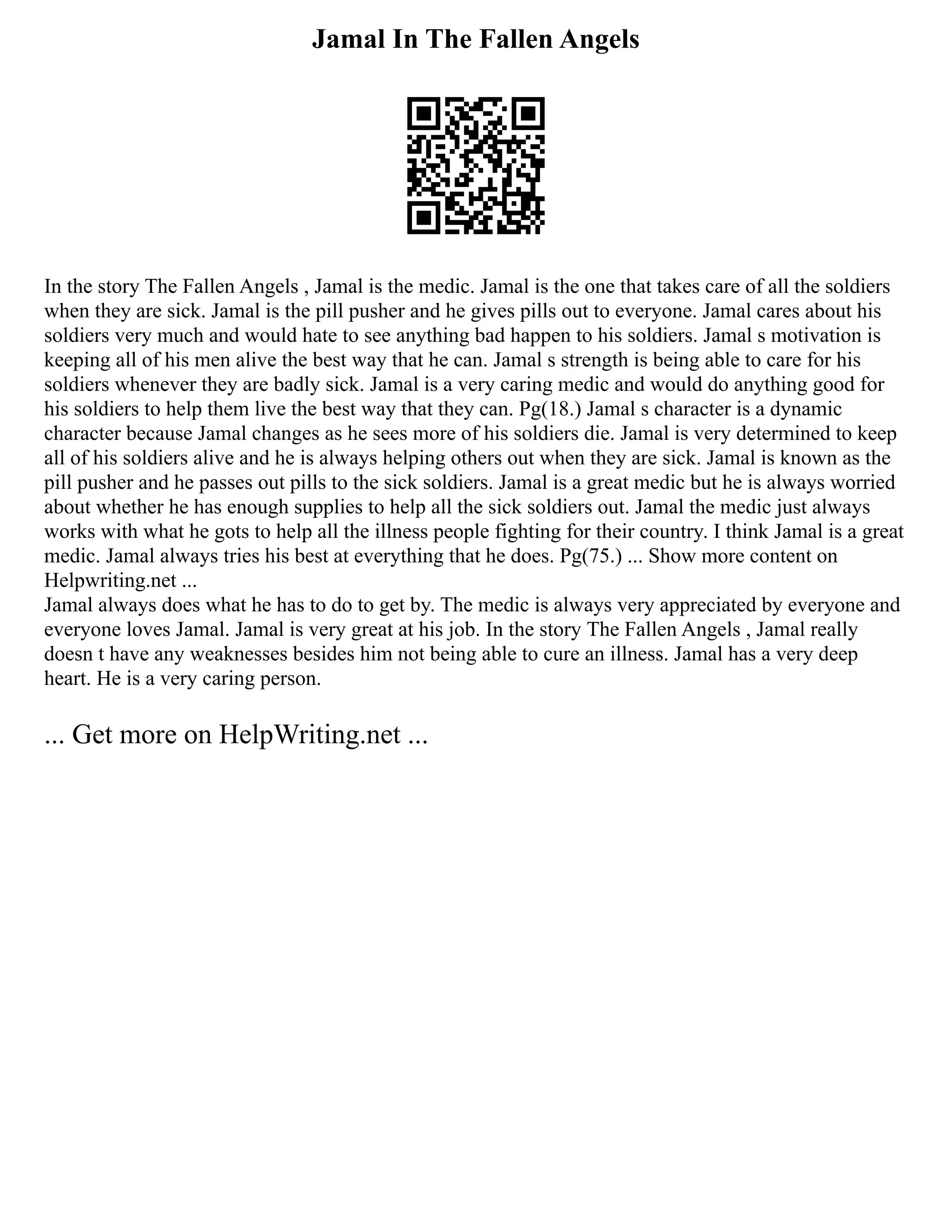 Jamal In The Fallen Angels
In the story The Fallen Angels , Jamal is the medic. Jamal is the one that takes care of all the soldiers
when they are sick. Jamal is the pill pusher and he gives pills out to everyone. Jamal cares about his
soldiers very much and would hate to see anything bad happen to his soldiers. Jamal s motivation is
keeping all of his men alive the best way that he can. Jamal s strength is being able to care for his
soldiers whenever they are badly sick. Jamal is a very caring medic and would do anything good for
his soldiers to help them live the best way that they can. Pg(18.) Jamal s character is a dynamic
character because Jamal changes as he sees more of his soldiers die. Jamal is very determined to keep
all of his soldiers alive and he is always helping others out when they are sick. Jamal is known as the
pill pusher and he passes out pills to the sick soldiers. Jamal is a great medic but he is always worried
about whether he has enough supplies to help all the sick soldiers out. Jamal the medic just always
works with what he gots to help all the illness people fighting for their country. I think Jamal is a great
medic. Jamal always tries his best at everything that he does. Pg(75.) ... Show more content on
Helpwriting.net ...
Jamal always does what he has to do to get by. The medic is always very appreciated by everyone and
everyone loves Jamal. Jamal is very great at his job. In the story The Fallen Angels , Jamal really
doesn t have any weaknesses besides him not being able to cure an illness. Jamal has a very deep
heart. He is a very caring person.
... Get more on HelpWriting.net ...
 