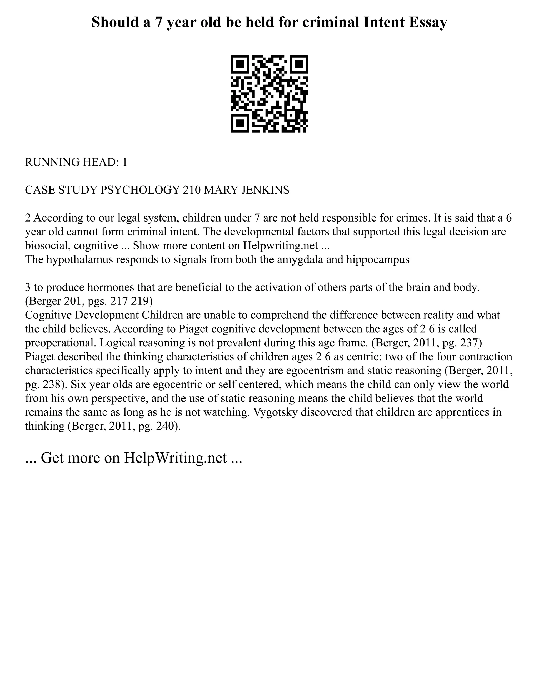 Should a 7 year old be held for criminal Intent Essay
RUNNING HEAD: 1
CASE STUDY PSYCHOLOGY 210 MARY JENKINS
2 According to our legal system, children under 7 are not held responsible for crimes. It is said that a 6
year old cannot form criminal intent. The developmental factors that supported this legal decision are
biosocial, cognitive ... Show more content on Helpwriting.net ...
The hypothalamus responds to signals from both the amygdala and hippocampus
3 to produce hormones that are beneficial to the activation of others parts of the brain and body.
(Berger 201, pgs. 217 219)
Cognitive Development Children are unable to comprehend the difference between reality and what
the child believes. According to Piaget cognitive development between the ages of 2 6 is called
preoperational. Logical reasoning is not prevalent during this age frame. (Berger, 2011, pg. 237)
Piaget described the thinking characteristics of children ages 2 6 as centric: two of the four contraction
characteristics specifically apply to intent and they are egocentrism and static reasoning (Berger, 2011,
pg. 238). Six year olds are egocentric or self centered, which means the child can only view the world
from his own perspective, and the use of static reasoning means the child believes that the world
remains the same as long as he is not watching. Vygotsky discovered that children are apprentices in
thinking (Berger, 2011, pg. 240).
... Get more on HelpWriting.net ...
 