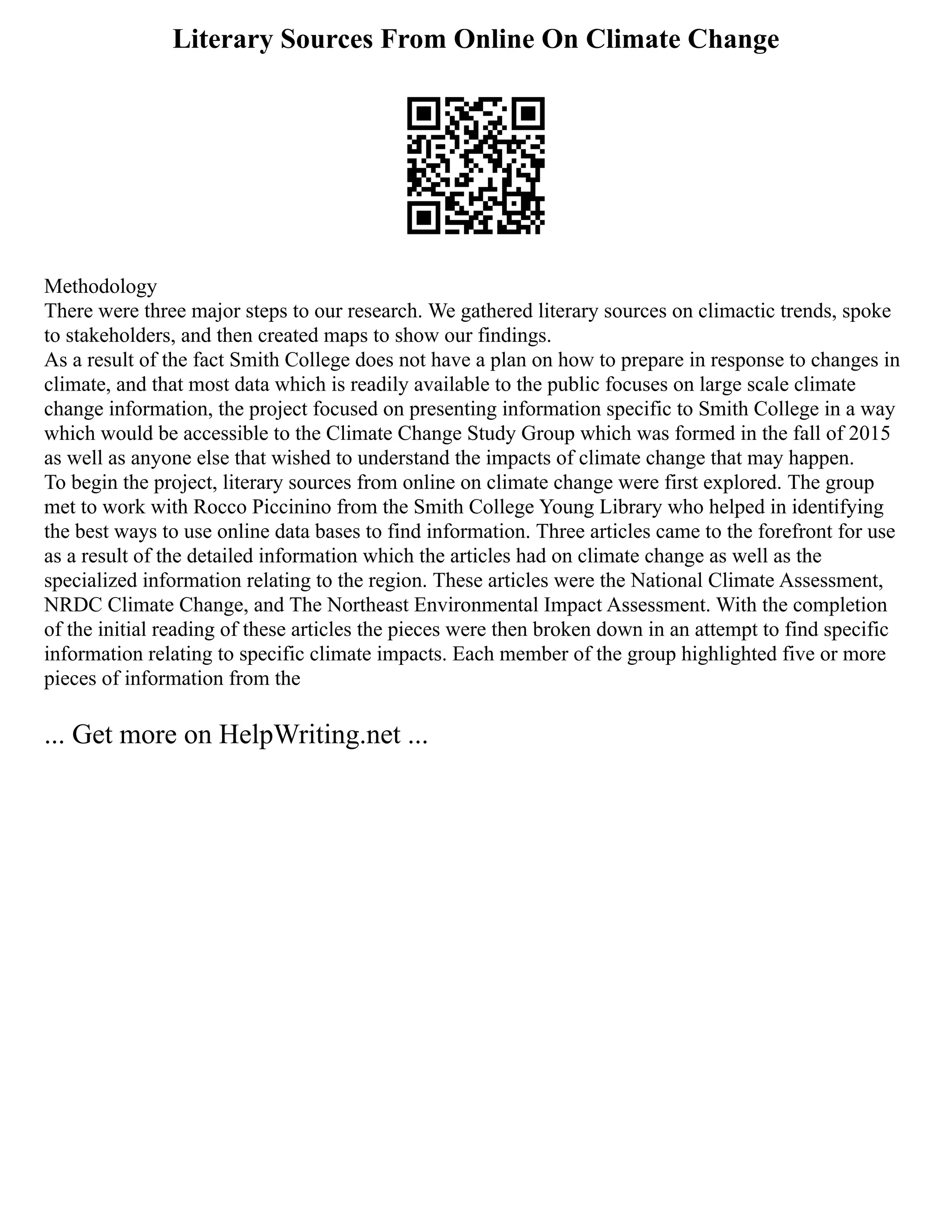 Literary Sources From Online On Climate Change
Methodology
There were three major steps to our research. We gathered literary sources on climactic trends, spoke
to stakeholders, and then created maps to show our findings.
As a result of the fact Smith College does not have a plan on how to prepare in response to changes in
climate, and that most data which is readily available to the public focuses on large scale climate
change information, the project focused on presenting information specific to Smith College in a way
which would be accessible to the Climate Change Study Group which was formed in the fall of 2015
as well as anyone else that wished to understand the impacts of climate change that may happen.
To begin the project, literary sources from online on climate change were first explored. The group
met to work with Rocco Piccinino from the Smith College Young Library who helped in identifying
the best ways to use online data bases to find information. Three articles came to the forefront for use
as a result of the detailed information which the articles had on climate change as well as the
specialized information relating to the region. These articles were the National Climate Assessment,
NRDC Climate Change, and The Northeast Environmental Impact Assessment. With the completion
of the initial reading of these articles the pieces were then broken down in an attempt to find specific
information relating to specific climate impacts. Each member of the group highlighted five or more
pieces of information from the
... Get more on HelpWriting.net ...
 
