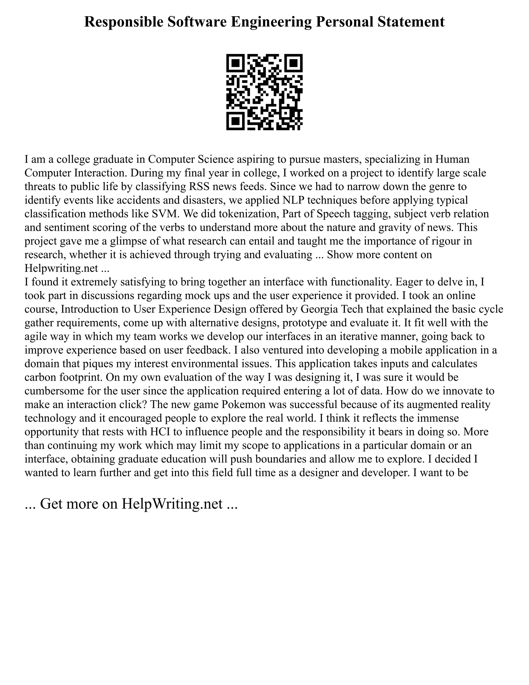 Responsible Software Engineering Personal Statement
I am a college graduate in Computer Science aspiring to pursue masters, specializing in Human
Computer Interaction. During my final year in college, I worked on a project to identify large scale
threats to public life by classifying RSS news feeds. Since we had to narrow down the genre to
identify events like accidents and disasters, we applied NLP techniques before applying typical
classification methods like SVM. We did tokenization, Part of Speech tagging, subject verb relation
and sentiment scoring of the verbs to understand more about the nature and gravity of news. This
project gave me a glimpse of what research can entail and taught me the importance of rigour in
research, whether it is achieved through trying and evaluating ... Show more content on
Helpwriting.net ...
I found it extremely satisfying to bring together an interface with functionality. Eager to delve in, I
took part in discussions regarding mock ups and the user experience it provided. I took an online
course, Introduction to User Experience Design offered by Georgia Tech that explained the basic cycle
gather requirements, come up with alternative designs, prototype and evaluate it. It fit well with the
agile way in which my team works we develop our interfaces in an iterative manner, going back to
improve experience based on user feedback. I also ventured into developing a mobile application in a
domain that piques my interest environmental issues. This application takes inputs and calculates
carbon footprint. On my own evaluation of the way I was designing it, I was sure it would be
cumbersome for the user since the application required entering a lot of data. How do we innovate to
make an interaction click? The new game Pokemon was successful because of its augmented reality
technology and it encouraged people to explore the real world. I think it reflects the immense
opportunity that rests with HCI to influence people and the responsibility it bears in doing so. More
than continuing my work which may limit my scope to applications in a particular domain or an
interface, obtaining graduate education will push boundaries and allow me to explore. I decided I
wanted to learn further and get into this field full time as a designer and developer. I want to be
... Get more on HelpWriting.net ...
 