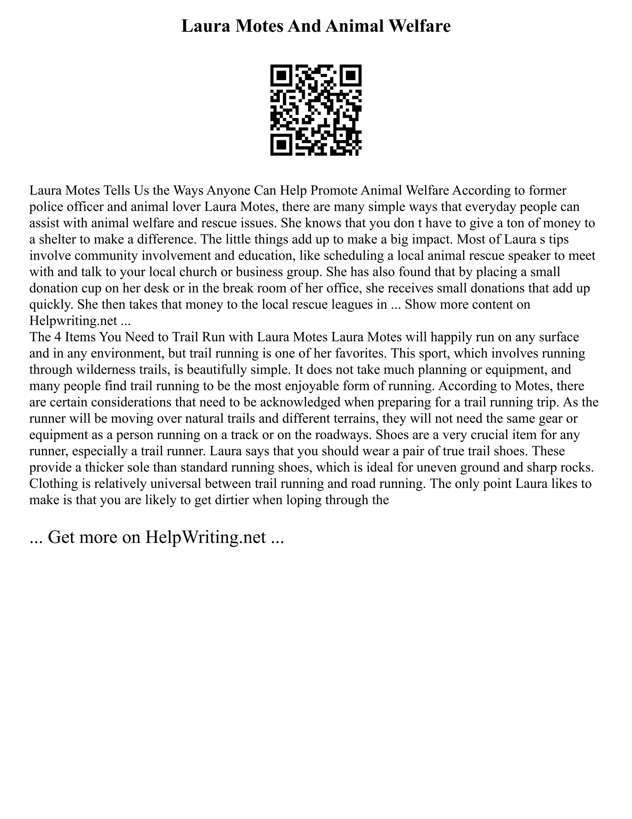 Laura Motes And Animal Welfare
Laura Motes Tells Us the Ways Anyone Can Help Promote Animal Welfare According to former
police officer and animal lover Laura Motes, there are many simple ways that everyday people can
assist with animal welfare and rescue issues. She knows that you don t have to give a ton of money to
a shelter to make a difference. The little things add up to make a big impact. Most of Laura s tips
involve community involvement and education, like scheduling a local animal rescue speaker to meet
with and talk to your local church or business group. She has also found that by placing a small
donation cup on her desk or in the break room of her office, she receives small donations that add up
quickly. She then takes that money to the local rescue leagues in ... Show more content on
Helpwriting.net ...
The 4 Items You Need to Trail Run with Laura Motes Laura Motes will happily run on any surface
and in any environment, but trail running is one of her favorites. This sport, which involves running
through wilderness trails, is beautifully simple. It does not take much planning or equipment, and
many people find trail running to be the most enjoyable form of running. According to Motes, there
are certain considerations that need to be acknowledged when preparing for a trail running trip. As the
runner will be moving over natural trails and different terrains, they will not need the same gear or
equipment as a person running on a track or on the roadways. Shoes are a very crucial item for any
runner, especially a trail runner. Laura says that you should wear a pair of true trail shoes. These
provide a thicker sole than standard running shoes, which is ideal for uneven ground and sharp rocks.
Clothing is relatively universal between trail running and road running. The only point Laura likes to
make is that you are likely to get dirtier when loping through the
... Get more on HelpWriting.net ...
 