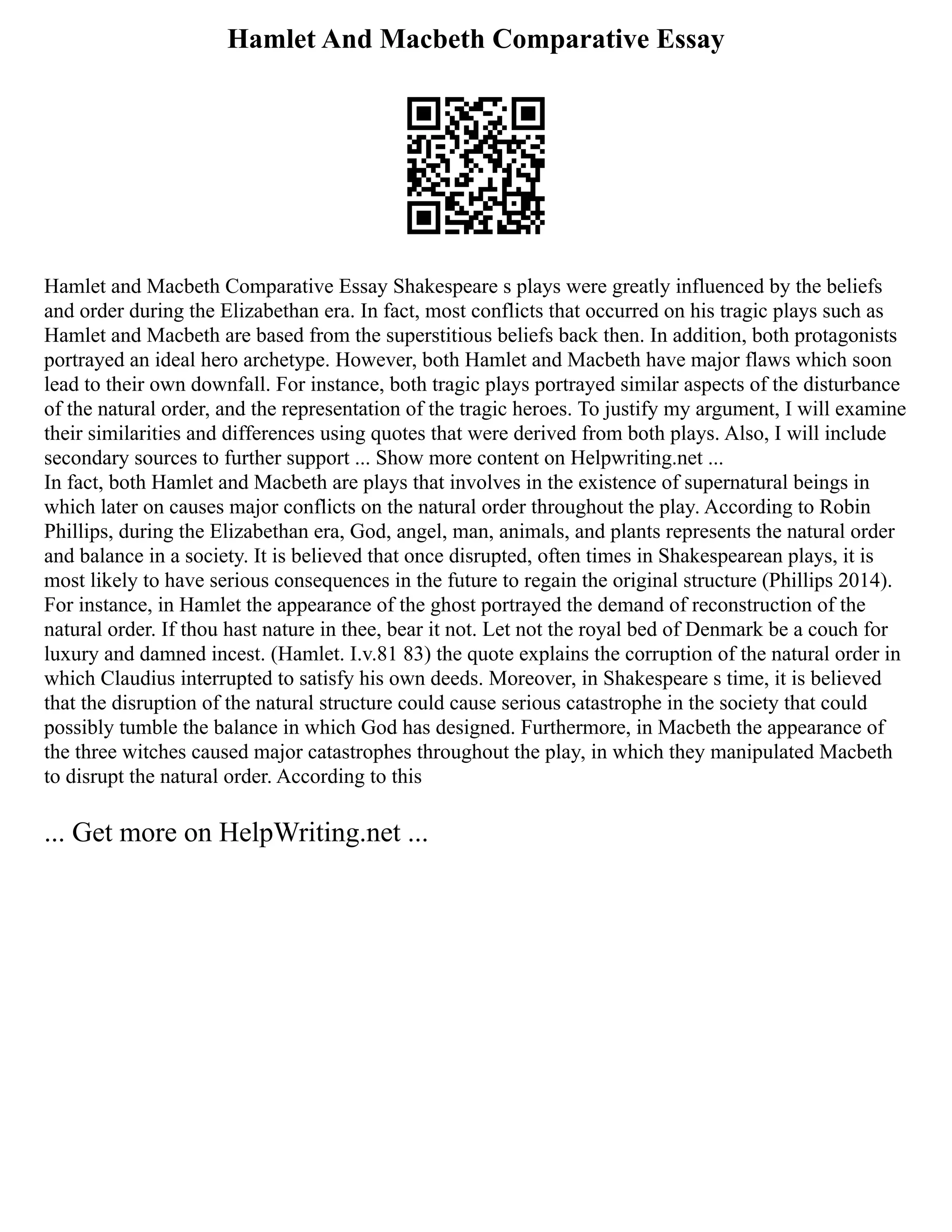 Hamlet And Macbeth Comparative Essay
Hamlet and Macbeth Comparative Essay Shakespeare s plays were greatly influenced by the beliefs
and order during the Elizabethan era. In fact, most conflicts that occurred on his tragic plays such as
Hamlet and Macbeth are based from the superstitious beliefs back then. In addition, both protagonists
portrayed an ideal hero archetype. However, both Hamlet and Macbeth have major flaws which soon
lead to their own downfall. For instance, both tragic plays portrayed similar aspects of the disturbance
of the natural order, and the representation of the tragic heroes. To justify my argument, I will examine
their similarities and differences using quotes that were derived from both plays. Also, I will include
secondary sources to further support ... Show more content on Helpwriting.net ...
In fact, both Hamlet and Macbeth are plays that involves in the existence of supernatural beings in
which later on causes major conflicts on the natural order throughout the play. According to Robin
Phillips, during the Elizabethan era, God, angel, man, animals, and plants represents the natural order
and balance in a society. It is believed that once disrupted, often times in Shakespearean plays, it is
most likely to have serious consequences in the future to regain the original structure (Phillips 2014).
For instance, in Hamlet the appearance of the ghost portrayed the demand of reconstruction of the
natural order. If thou hast nature in thee, bear it not. Let not the royal bed of Denmark be a couch for
luxury and damned incest. (Hamlet. I.v.81 83) the quote explains the corruption of the natural order in
which Claudius interrupted to satisfy his own deeds. Moreover, in Shakespeare s time, it is believed
that the disruption of the natural structure could cause serious catastrophe in the society that could
possibly tumble the balance in which God has designed. Furthermore, in Macbeth the appearance of
the three witches caused major catastrophes throughout the play, in which they manipulated Macbeth
to disrupt the natural order. According to this
... Get more on HelpWriting.net ...
 
