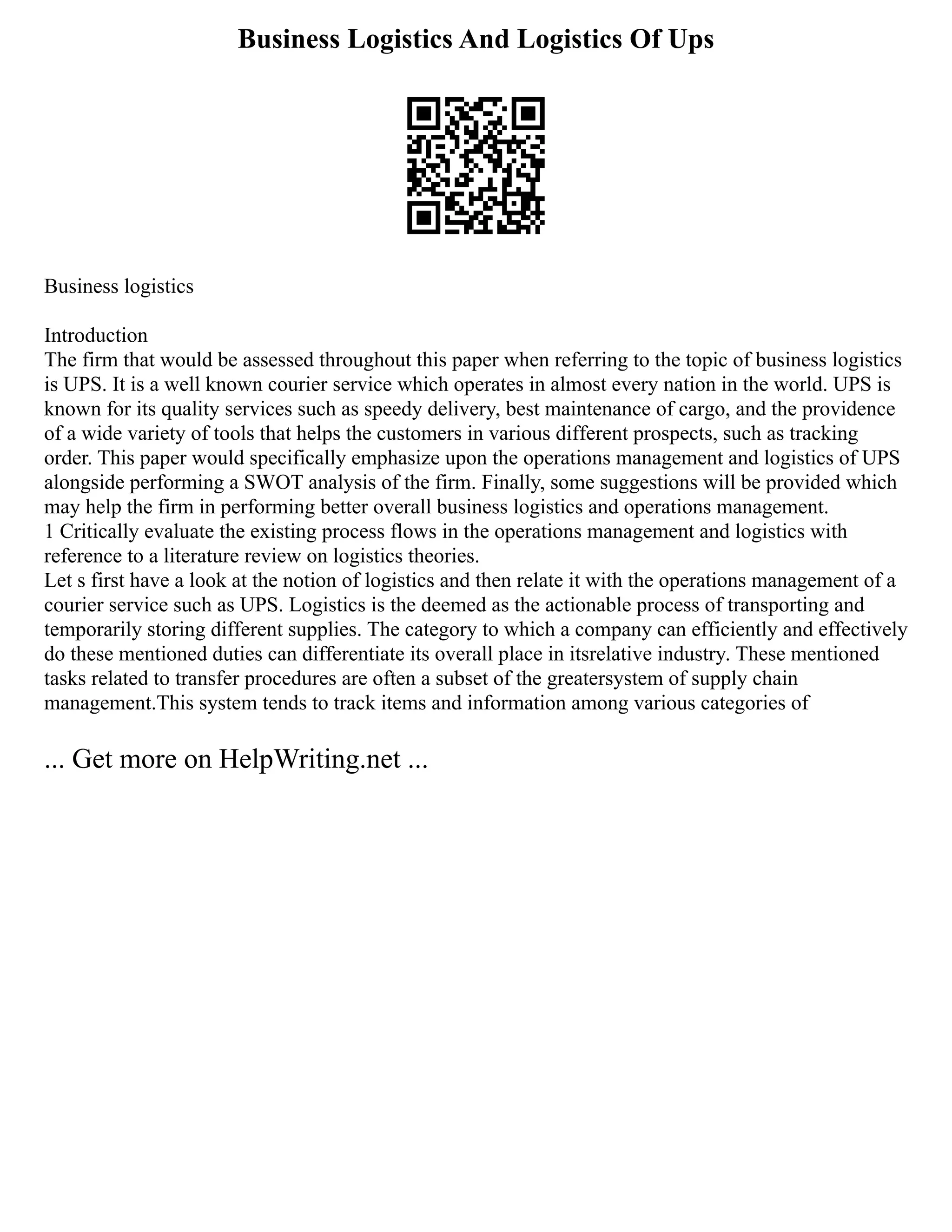 Business Logistics And Logistics Of Ups
Business logistics
Introduction
The firm that would be assessed throughout this paper when referring to the topic of business logistics
is UPS. It is a well known courier service which operates in almost every nation in the world. UPS is
known for its quality services such as speedy delivery, best maintenance of cargo, and the providence
of a wide variety of tools that helps the customers in various different prospects, such as tracking
order. This paper would specifically emphasize upon the operations management and logistics of UPS
alongside performing a SWOT analysis of the firm. Finally, some suggestions will be provided which
may help the firm in performing better overall business logistics and operations management.
1 Critically evaluate the existing process flows in the operations management and logistics with
reference to a literature review on logistics theories.
Let s first have a look at the notion of logistics and then relate it with the operations management of a
courier service such as UPS. Logistics is the deemed as the actionable process of transporting and
temporarily storing different supplies. The category to which a company can efficiently and effectively
do these mentioned duties can differentiate its overall place in itsrelative industry. These mentioned
tasks related to transfer procedures are often a subset of the greatersystem of supply chain
management.This system tends to track items and information among various categories of
... Get more on HelpWriting.net ...
 