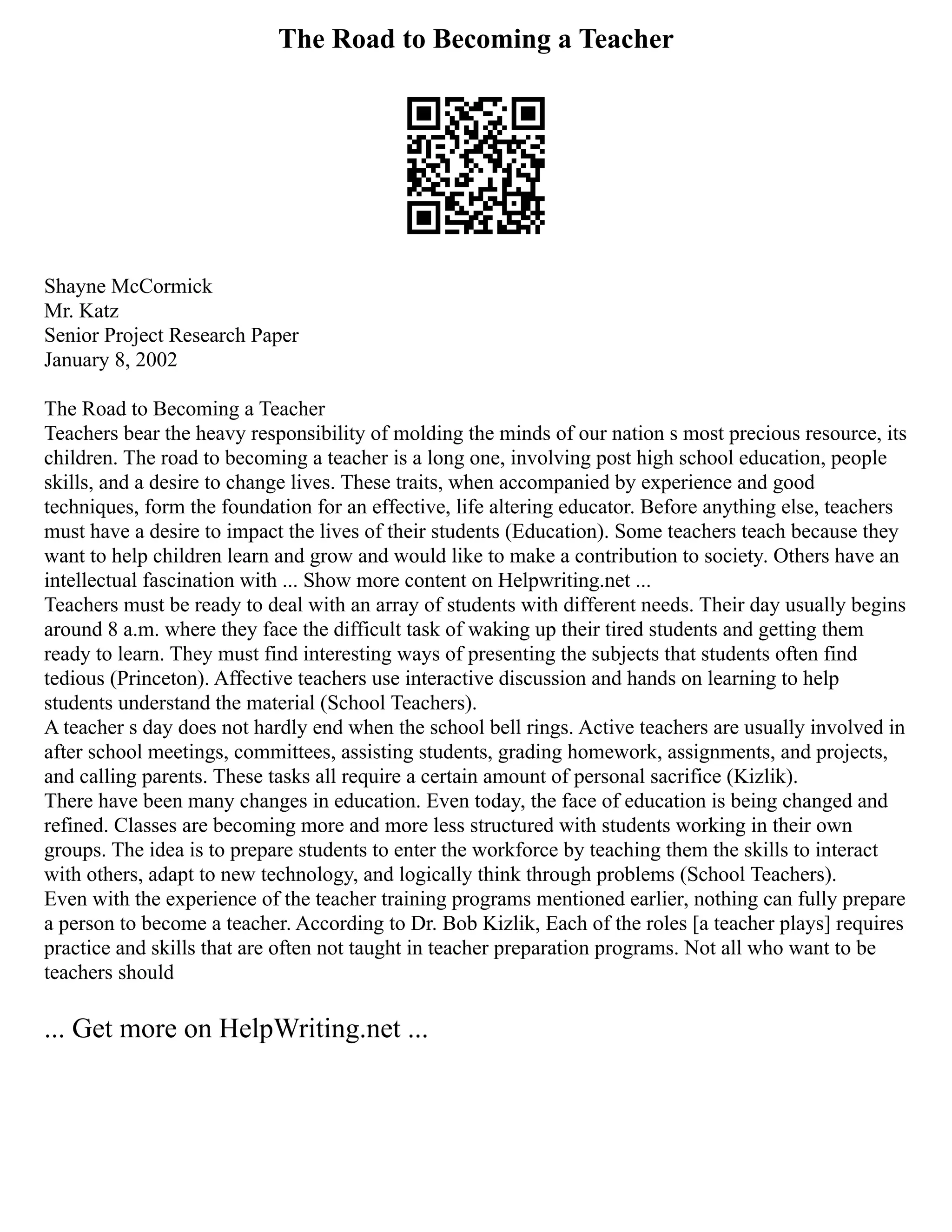 The Road to Becoming a Teacher
Shayne McCormick
Mr. Katz
Senior Project Research Paper
January 8, 2002
The Road to Becoming a Teacher
Teachers bear the heavy responsibility of molding the minds of our nation s most precious resource, its
children. The road to becoming a teacher is a long one, involving post high school education, people
skills, and a desire to change lives. These traits, when accompanied by experience and good
techniques, form the foundation for an effective, life altering educator. Before anything else, teachers
must have a desire to impact the lives of their students (Education). Some teachers teach because they
want to help children learn and grow and would like to make a contribution to society. Others have an
intellectual fascination with ... Show more content on Helpwriting.net ...
Teachers must be ready to deal with an array of students with different needs. Their day usually begins
around 8 a.m. where they face the difficult task of waking up their tired students and getting them
ready to learn. They must find interesting ways of presenting the subjects that students often find
tedious (Princeton). Affective teachers use interactive discussion and hands on learning to help
students understand the material (School Teachers).
A teacher s day does not hardly end when the school bell rings. Active teachers are usually involved in
after school meetings, committees, assisting students, grading homework, assignments, and projects,
and calling parents. These tasks all require a certain amount of personal sacrifice (Kizlik).
There have been many changes in education. Even today, the face of education is being changed and
refined. Classes are becoming more and more less structured with students working in their own
groups. The idea is to prepare students to enter the workforce by teaching them the skills to interact
with others, adapt to new technology, and logically think through problems (School Teachers).
Even with the experience of the teacher training programs mentioned earlier, nothing can fully prepare
a person to become a teacher. According to Dr. Bob Kizlik, Each of the roles [a teacher plays] requires
practice and skills that are often not taught in teacher preparation programs. Not all who want to be
teachers should
... Get more on HelpWriting.net ...
 