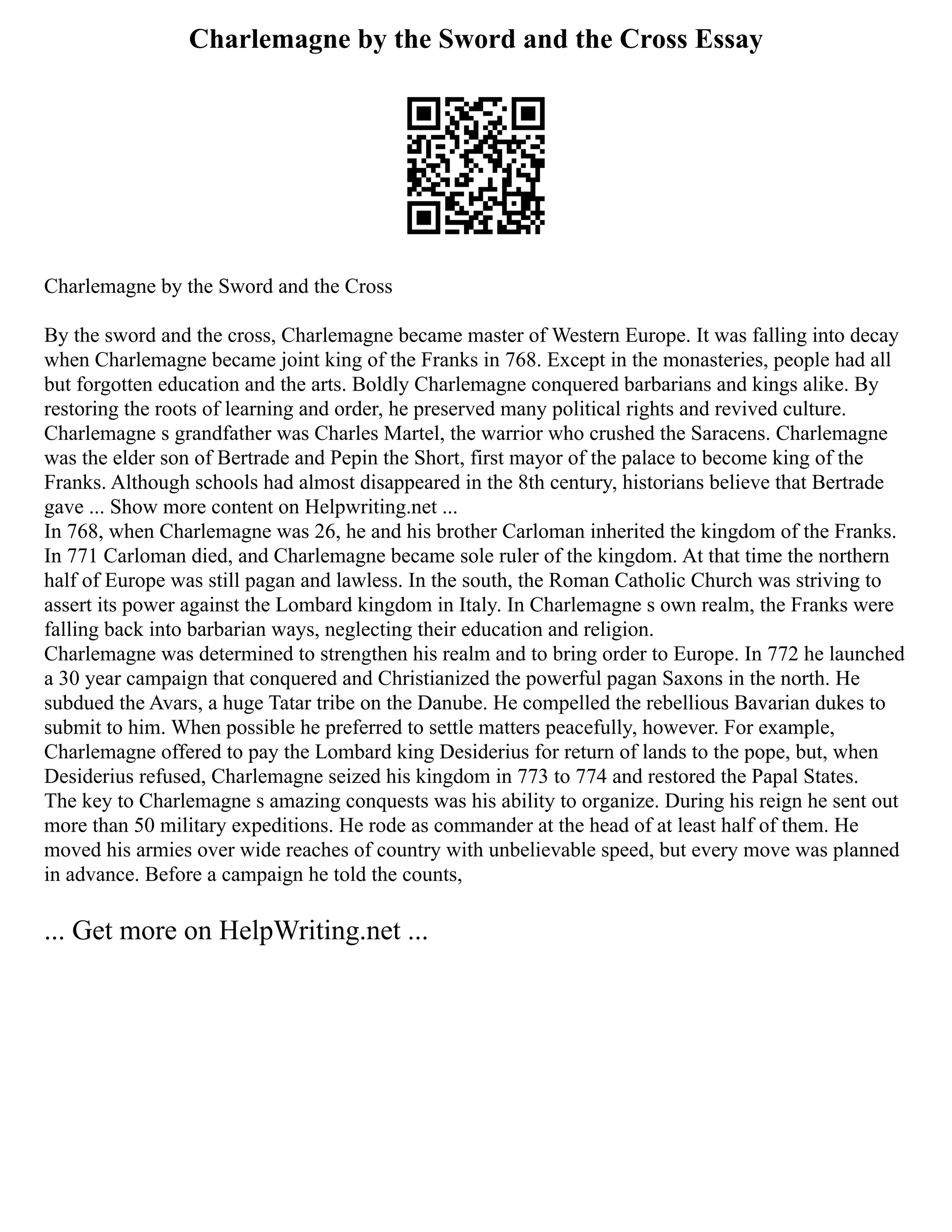 Charlemagne by the Sword and the Cross Essay
Charlemagne by the Sword and the Cross
By the sword and the cross, Charlemagne became master of Western Europe. It was falling into decay
when Charlemagne became joint king of the Franks in 768. Except in the monasteries, people had all
but forgotten education and the arts. Boldly Charlemagne conquered barbarians and kings alike. By
restoring the roots of learning and order, he preserved many political rights and revived culture.
Charlemagne s grandfather was Charles Martel, the warrior who crushed the Saracens. Charlemagne
was the elder son of Bertrade and Pepin the Short, first mayor of the palace to become king of the
Franks. Although schools had almost disappeared in the 8th century, historians believe that Bertrade
gave ... Show more content on Helpwriting.net ...
In 768, when Charlemagne was 26, he and his brother Carloman inherited the kingdom of the Franks.
In 771 Carloman died, and Charlemagne became sole ruler of the kingdom. At that time the northern
half of Europe was still pagan and lawless. In the south, the Roman Catholic Church was striving to
assert its power against the Lombard kingdom in Italy. In Charlemagne s own realm, the Franks were
falling back into barbarian ways, neglecting their education and religion.
Charlemagne was determined to strengthen his realm and to bring order to Europe. In 772 he launched
a 30 year campaign that conquered and Christianized the powerful pagan Saxons in the north. He
subdued the Avars, a huge Tatar tribe on the Danube. He compelled the rebellious Bavarian dukes to
submit to him. When possible he preferred to settle matters peacefully, however. For example,
Charlemagne offered to pay the Lombard king Desiderius for return of lands to the pope, but, when
Desiderius refused, Charlemagne seized his kingdom in 773 to 774 and restored the Papal States.
The key to Charlemagne s amazing conquests was his ability to organize. During his reign he sent out
more than 50 military expeditions. He rode as commander at the head of at least half of them. He
moved his armies over wide reaches of country with unbelievable speed, but every move was planned
in advance. Before a campaign he told the counts,
... Get more on HelpWriting.net ...
 