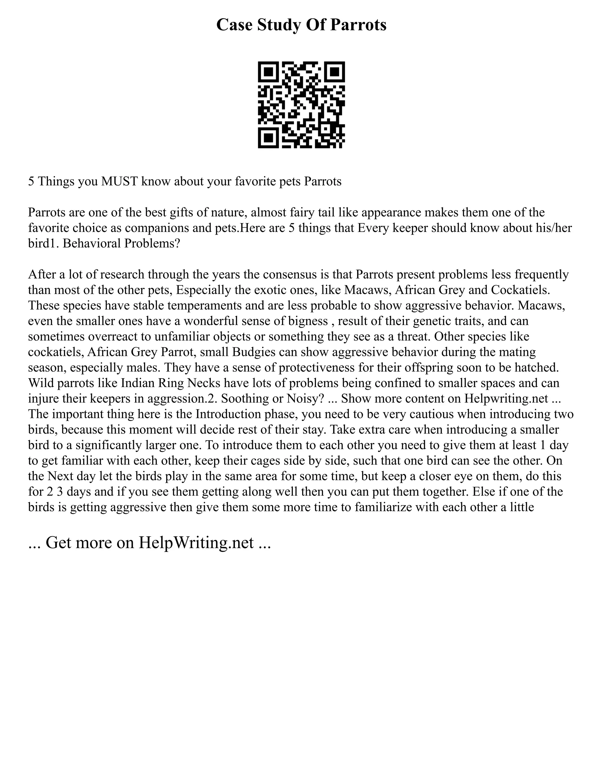 Case Study Of Parrots
5 Things you MUST know about your favorite pets Parrots
Parrots are one of the best gifts of nature, almost fairy tail like appearance makes them one of the
favorite choice as companions and pets.Here are 5 things that Every keeper should know about his/her
bird1. Behavioral Problems?
After a lot of research through the years the consensus is that Parrots present problems less frequently
than most of the other pets, Especially the exotic ones, like Macaws, African Grey and Cockatiels.
These species have stable temperaments and are less probable to show aggressive behavior. Macaws,
even the smaller ones have a wonderful sense of bigness , result of their genetic traits, and can
sometimes overreact to unfamiliar objects or something they see as a threat. Other species like
cockatiels, African Grey Parrot, small Budgies can show aggressive behavior during the mating
season, especially males. They have a sense of protectiveness for their offspring soon to be hatched.
Wild parrots like Indian Ring Necks have lots of problems being confined to smaller spaces and can
injure their keepers in aggression.2. Soothing or Noisy? ... Show more content on Helpwriting.net ...
The important thing here is the Introduction phase, you need to be very cautious when introducing two
birds, because this moment will decide rest of their stay. Take extra care when introducing a smaller
bird to a significantly larger one. To introduce them to each other you need to give them at least 1 day
to get familiar with each other, keep their cages side by side, such that one bird can see the other. On
the Next day let the birds play in the same area for some time, but keep a closer eye on them, do this
for 2 3 days and if you see them getting along well then you can put them together. Else if one of the
birds is getting aggressive then give them some more time to familiarize with each other a little
... Get more on HelpWriting.net ...
 