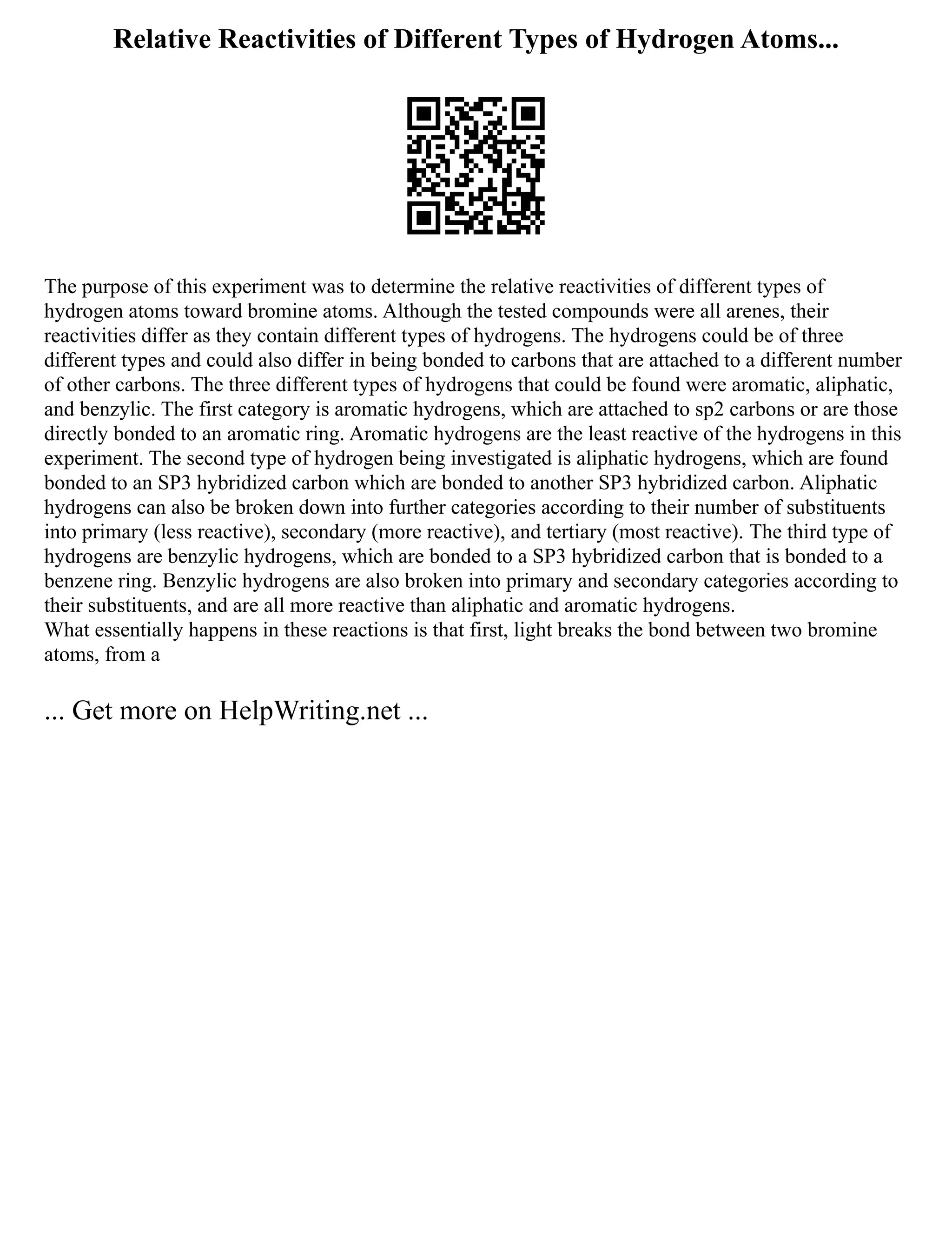 Relative Reactivities of Different Types of Hydrogen Atoms...
The purpose of this experiment was to determine the relative reactivities of different types of
hydrogen atoms toward bromine atoms. Although the tested compounds were all arenes, their
reactivities differ as they contain different types of hydrogens. The hydrogens could be of three
different types and could also differ in being bonded to carbons that are attached to a different number
of other carbons. The three different types of hydrogens that could be found were aromatic, aliphatic,
and benzylic. The first category is aromatic hydrogens, which are attached to sp2 carbons or are those
directly bonded to an aromatic ring. Aromatic hydrogens are the least reactive of the hydrogens in this
experiment. The second type of hydrogen being investigated is aliphatic hydrogens, which are found
bonded to an SP3 hybridized carbon which are bonded to another SP3 hybridized carbon. Aliphatic
hydrogens can also be broken down into further categories according to their number of substituents
into primary (less reactive), secondary (more reactive), and tertiary (most reactive). The third type of
hydrogens are benzylic hydrogens, which are bonded to a SP3 hybridized carbon that is bonded to a
benzene ring. Benzylic hydrogens are also broken into primary and secondary categories according to
their substituents, and are all more reactive than aliphatic and aromatic hydrogens.
What essentially happens in these reactions is that first, light breaks the bond between two bromine
atoms, from a
... Get more on HelpWriting.net ...
 