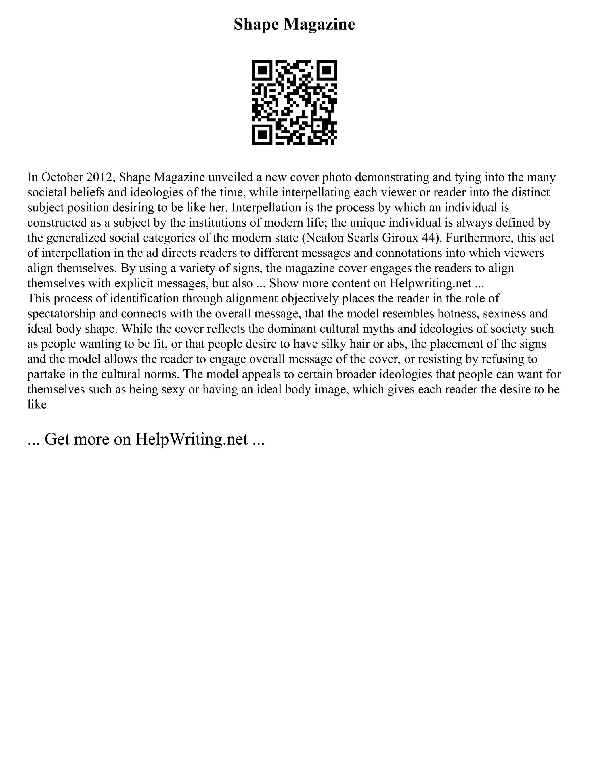 Shape Magazine
In October 2012, Shape Magazine unveiled a new cover photo demonstrating and tying into the many
societal beliefs and ideologies of the time, while interpellating each viewer or reader into the distinct
subject position desiring to be like her. Interpellation is the process by which an individual is
constructed as a subject by the institutions of modern life; the unique individual is always defined by
the generalized social categories of the modern state (Nealon Searls Giroux 44). Furthermore, this act
of interpellation in the ad directs readers to different messages and connotations into which viewers
align themselves. By using a variety of signs, the magazine cover engages the readers to align
themselves with explicit messages, but also ... Show more content on Helpwriting.net ...
This process of identification through alignment objectively places the reader in the role of
spectatorship and connects with the overall message, that the model resembles hotness, sexiness and
ideal body shape. While the cover reflects the dominant cultural myths and ideologies of society such
as people wanting to be fit, or that people desire to have silky hair or abs, the placement of the signs
and the model allows the reader to engage overall message of the cover, or resisting by refusing to
partake in the cultural norms. The model appeals to certain broader ideologies that people can want for
themselves such as being sexy or having an ideal body image, which gives each reader the desire to be
like
... Get more on HelpWriting.net ...
 