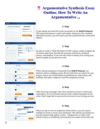 🌷Argumentative Synthesis Essay
Outline. How To Write An
Argumentative ...
1. Step
To get started, you must first create an account on site HelpWriting.net.
The registration process is quick and simple, taking just a few moments.
During this process, you will need to provide a password and a valid email
address.
2. Step
In order to create a "Write My Paper For Me" request, simply complete the
10-minute order form. Provide the necessary instructions, preferred
sources, and deadline. If you want the writer to imitate your writing style,
attach a sample of your previous work.
3. Step
When seeking assignment writing help from HelpWriting.net, our
platform utilizes a bidding system. Review bids from our writers for your
request, choose one of them based on qualifications, order history, and
feedback, then place a deposit to start the assignment writing.
4. Step
After receiving your paper, take a few moments to ensure it meets your
expectations. If you're pleased with the result, authorize payment for the
writer. Don't forget that we provide free revisions for our writing services.
5. Step
When you opt to write an assignment online with us, you can request
multiple revisions to ensure your satisfaction. We stand by our promise to
provide original, high-quality content - if plagiarized, we offer a full
refund. Choose us confidently, knowing that your needs will be fully met.
🌷Argumentative Synthesis Essay Outline. How To Write An Argumentative ... 🌷Argumentative Synthesis
Essay Outline. How To Write An Argumentative ...
 