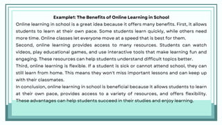 Example1: The Benefits of Online Learning in School
Online learning in school is a great idea because it offers many benefits. First, it allows
students to learn at their own pace. Some students learn quickly, while others need
more time. Online classes let everyone move at a speed that is best for them.
Second, online learning provides access to many resources. Students can watch
videos, play educational games, and use interactive tools that make learning fun and
engaging. These resources can help students understand difficult topics better.
Third, online learning is flexible. If a student is sick or cannot attend school, they can
still learn from home. This means they won't miss important lessons and can keep up
with their classmates.
In conclusion, online learning in school is beneficial because it allows students to learn
at their own pace, provides access to a variety of resources, and offers flexibility.
These advantages can help students succeed in their studies and enjoy learning.
 