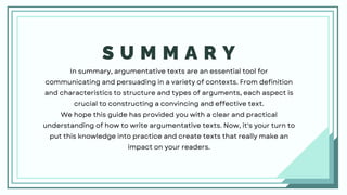 S U M M A R Y
In summary, argumentative texts are an essential tool for
communicating and persuading in a variety of contexts. From definition
and characteristics to structure and types of arguments, each aspect is
crucial to constructing a convincing and effective text.
We hope this guide has provided you with a clear and practical
understanding of how to write argumentative texts. Now, it's your turn to
put this knowledge into practice and create texts that really make an
impact on your readers.
 