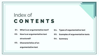 C O N T E N T S
Index of
What is an argumentative text?
How is an argumentative text
structured?
Characteristics of an
argumentative text
01.
02.
03.
04.
05.
06.
Types of argumentative text
Examples of argumentative texts
Summary
 