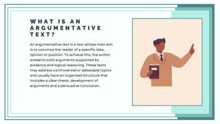 W H A T I S A N
A R G U M E N T A T I V E
T E X T ?
An argumentative text is a text whose main aim
is to convince the reader of a specific idea,
opinion or position. To achieve this, the author
presents solid arguments supported by
evidence and logical reasoning. These texts
may address controversial or debatable topics
and usually have an organised structure that
includes a clear thesis, development of
arguments and a persuasive conclusion.
 