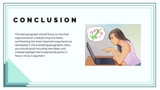 C O N C L U S I O N
This last paragraph should focus on the final
argumentation underpinning the thesis,
synthesising the most important arguments as
developed in the preceding paragraphs. Here,
you should avoid including new ideas, and
instead highlight the fundamental points in
favour of your argument.
 
