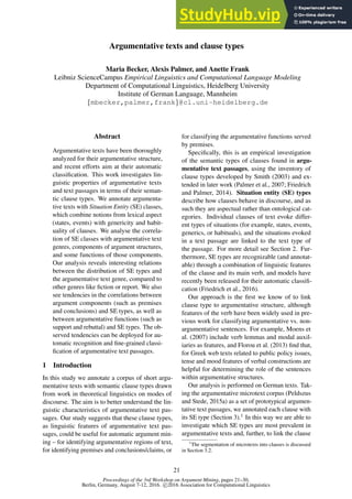Proceedings of the 3rd Workshop on Argument Mining, pages 21–30,
Berlin, Germany, August 7-12, 2016. c 2016 Association for Computational Linguistics
Argumentative texts and clause types
Maria Becker, Alexis Palmer, and Anette Frank
Leibniz ScienceCampus Empirical Linguistics and Computational Language Modeling
Department of Computational Linguistics, Heidelberg University
Institute of German Language, Mannheim
{mbecker,palmer,frank}@cl.uni-heidelberg.de
Abstract
Argumentative texts have been thoroughly
analyzed for their argumentative structure,
and recent efforts aim at their automatic
classification. This work investigates lin-
guistic properties of argumentative texts
and text passages in terms of their seman-
tic clause types. We annotate argumenta-
tive texts with Situation Entity (SE) classes,
which combine notions from lexical aspect
(states, events) with genericity and habit-
uality of clauses. We analyse the correla-
tion of SE classes with argumentative text
genres, components of argument structures,
and some functions of those components.
Our analysis reveals interesting relations
between the distribution of SE types and
the argumentative text genre, compared to
other genres like fiction or report. We also
see tendencies in the correlations between
argument components (such as premises
and conclusions) and SE types, as well as
between argumentative functions (such as
support and rebuttal) and SE types. The ob-
served tendencies can be deployed for au-
tomatic recognition and fine-grained classi-
fication of argumentative text passages.
1 Introduction
In this study we annotate a corpus of short argu-
mentative texts with semantic clause types drawn
from work in theoretical linguistics on modes of
discourse. The aim is to better understand the lin-
guistic characteristics of argumentative text pas-
sages. Our study suggests that these clause types,
as linguistic features of argumentative text pas-
sages, could be useful for automatic argument min-
ing – for identifying argumentative regions of text,
for identifying premises and conclusions/claims, or
for classifying the argumentative functions served
by premises.
Specifically, this is an empirical investigation
of the semantic types of clauses found in argu-
mentative text passages, using the inventory of
clause types developed by Smith (2003) and ex-
tended in later work (Palmer et al., 2007; Friedrich
and Palmer, 2014). Situation entity (SE) types
describe how clauses behave in discourse, and as
such they are aspectual rather than ontological cat-
egories. Individual clauses of text evoke differ-
ent types of situations (for example, states, events,
generics, or habituals), and the situations evoked
in a text passage are linked to the text type of
the passage. For more detail see Section 2. Fur-
thermore, SE types are recognizable (and annotat-
able) through a combination of linguistic features
of the clause and its main verb, and models have
recently been released for their automatic classifi-
cation (Friedrich et al., 2016).
Our approach is the first we know of to link
clause type to argumentative structure, although
features of the verb have been widely used in pre-
vious work for classifying argumentative vs. non-
argumentative sentences. For example, Moens et
al. (2007) include verb lemmas and modal auxil-
iaries as features, and Florou et al. (2013) find that,
for Greek web texts related to public policy issues,
tense and mood features of verbal constructions are
helpful for determining the role of the sentences
within argumentative structures.
Our analysis is performed on German texts. Tak-
ing the argumentative microtext corpus (Peldszus
and Stede, 2015a) as a set of prototypical argumen-
tative text passages, we annotated each clause with
its SE type (Section 3).1 In this way we are able to
investigate which SE types are most prevalent in
argumentative texts and, further, to link the clause
1
The segmentation of microtexts into clauses is discussed
in Section 3.2.
21
 