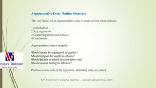 Mª Ascensión Villalba Varona – avillalba@varonas.com
Argumentative Essay Outline Structure
The very basics of an argumentative essay is made of four main sections:
1.Introduction
2.Key arguments
3.Counterargument and rebuttal
4.Conclusion
Argumentative essays samples:
Should sports be segregated by gender?
Should religion be taught in schools?
Should people in prison be allowed to vote?
Should animal testing be allowed?
Position on one side of the argument, defending only one stance
 