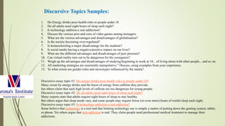 1. Do Energy drinks pose health risks to people under 18
2. Do all adults need eight hours of sleep each night?
3. Is technology addition a real additction?
4. Discuss the various pros and cons of video games among teenagers.
5. What are the various advantages and disadvantages of globalisation?
6. Is the society becoming over-regulated?
7. Is homeschooling a major disadvantage for the students?
8. Is social media having a negative/positive impact on our lives?
9. What are the different advantages and disadvantages of peer pressure?
10. Can virtual reality turn out to be dangerous for the youngsters?
11. Weigh up the advantages and disadvantages of studying/beginning to work at 18... of living alone/with other people... and so on.
12. All marketing strategies are essentially manipulative." Discuss, using examples from your experience.
13. To what extent are gender roles and stereotypes influenced by the media?
Discursive essay topic #1: Do energy drinks pose health risks to people under 18?
Many swear by energy drinks and the boost of energy from caffeine they provide,
but others claim that such high levels of caffeine are too dangerous for young people.
Discursive essay topic #2: Do all adults need eight hours of sleep each night?
Many experts state that adults require eight hours of sleep to stay healthy.
But others argue that sleep needs vary, and some people may require fewer (or even more) hours of restful sleep each night.
Discursive essay topic #3: Is technology addiction a real addiction?
Some believe that technology is a tool and that limiting technology use is simply a matter of putting down the gaming system, tablet,
or phone. Yet others argue that tech addiction is real. They claim people need professional medical treatment to manage their
addictions.
Discursive Topics Samples:
 