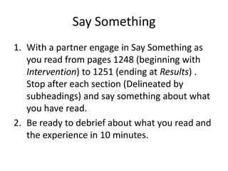 Say Something
1. With a partner engage in Say Something as
   you read from pages 1248 (beginning with
   Intervention) to 1251 (ending at Results) .
   Stop after each section (Delineated by
   subheadings) and say something about what
   you have read.
2. Be ready to debrief about what you read and
   the experience in 10 minutes.
 