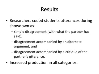 Results
• Researchers coded students utterances during
  showdown as
  – simple disagreement (with what the partner has
    said),
  – disagreement accompanied by an alternate
    argument, and
  – disagreement accompanied by a critique of the
    partner's utterance.
• Increased production in all categories.
 