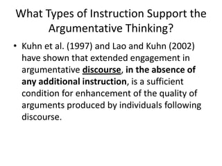 What Types of Instruction Support the
      Argumentative Thinking?
• Kuhn et al. (1997) and Lao and Kuhn (2002)
  have shown that extended engagement in
  argumentative discourse, in the absence of
  any additional instruction, is a sufficient
  condition for enhancement of the quality of
  arguments produced by individuals following
  discourse.
 