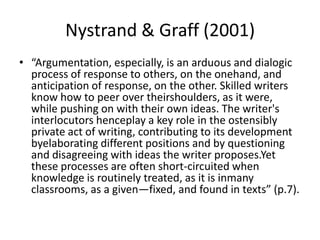 Nystrand & Graff (2001)
• “Argumentation, especially, is an arduous and dialogic
  process of response to others, on the onehand, and
  anticipation of response, on the other. Skilled writers
  know how to peer over theirshoulders, as it were,
  while pushing on with their own ideas. The writer's
  interlocutors henceplay a key role in the ostensibly
  private act of writing, contributing to its development
  byelaborating different positions and by questioning
  and disagreeing with ideas the writer proposes.Yet
  these processes are often short-circuited when
  knowledge is routinely treated, as it is inmany
  classrooms, as a given—fixed, and found in texts” (p.7).
 
