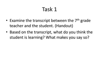 Task 1
• Examine the transcript between the 7th grade
  teacher and the student. (Handout)
• Based on the transcript, what do you think the
  student is learning? What makes you say so?
 