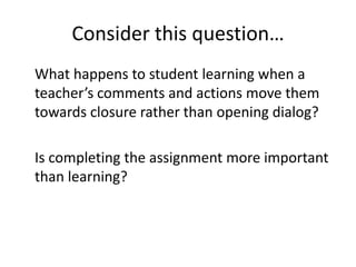 Consider this question…
What happens to student learning when a
teacher’s comments and actions move them
towards closure rather than opening dialog?

Is completing the assignment more important
than learning?
 