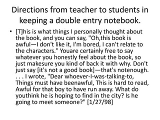 Directions from teacher to students in
  keeping a double entry notebook.
• [T]his is what things I personally thought about
  the book, and you can say, "Oh,this book is
  awful—I don't like it, I'm bored, I can't relate to
  the characters." Youare certainly free to say
  whatever you honestly feel about the book, so
  just makesure you kind of back it with why. Don't
  just say [it's not a good book]—that's notenough.
  . . . I wrote, "Dear whoever-I-was-talking-to,
  Things must have beenawful, This is hard to read,
  Awful for that boy to have run away. What do
  youthink he is hoping to find in the city? Is he
  going to meet someone?" [1/27/98]
 