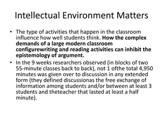 Intellectual Environment Matters
• The type of activities that happen in the classroom
  influence how well students think. How the complex
  demands of a large modern classroom
  configurewriting and reading activities can inhibit the
  epistemology of argument.
• In the 9 weeks researchers observed (in blocks of two
  55-minute classes back to back), not 1 ofthe total 4,950
  minutes was given over to discussion in any extended
  form (they defined discussionas the free exchange of
  information among students and/or between at least 3
  students and theteacher that lasted at least a half
  minute).
 