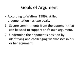 Goals of Argument
• According to Walton (1989), skilled
  argumentation has two goals.
1. Secure commitments from the opponent that
   can be used to support one's own argument.
2. Undermine the opponent's position by
   identifying and challenging weaknesses in his
   or her argument.
 
