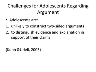 Challenges for Adolescents Regarding
              Argument
• Adolescents are:
1. unlikely to construct two-sided arguments
2. to distinguish evidence and explanation in
   support of their claims

(Kuhn &Udell, 2003)
 