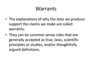 Warrants
• The explanations of why the data we produce
  support the claims we make are called
  warrants;
• They can be common sense rules that are
  generally accepted as true, laws, scientific
  principles or studies, and/or thoughtfully
  argued definitions.
 