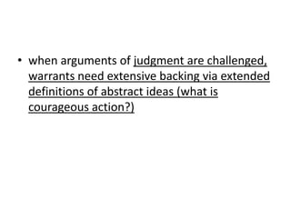 • when arguments of judgment are challenged,
  warrants need extensive backing via extended
  definitions of abstract ideas (what is
  courageous action?)
 