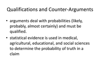 Qualifications and Counter-Arguments
• arguments deal with probabilities (likely,
  probably, almost certainly) and must be
  qualified.
• statistical evidence is used in medical,
  agricultural, educational, and social sciences
  to determine the probability of truth in a
  claim
 