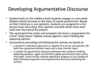 Developing Argumentative Discourse
• Academically at-risk middle-school students engage in a ten-week
  debate activity focused on the topic of capital punishment. Based
  on their initial pro v. con opinions, students are assigned to a 4-6
  person team who share their opinion and with whom they work
  until near the end of the project.
• The social goal that unites and energizes the team is preparation for
  a final "show-down" debate activity against a team holding the
  opposing opinion.
• Assessments preceding and following the activity are based on
    – a student's individual argument in support of a pro or con opinion, for
      both the capital punishment topic and a new, transfer topic,
    – a sample of argumentive discourse between two students holding
      opposing opinions, again on both the capital punishment topic and a
      new topic. Initial results indicate significant progress in the quality of
      both individual argument and argumentive discourse following the
      activity.
 