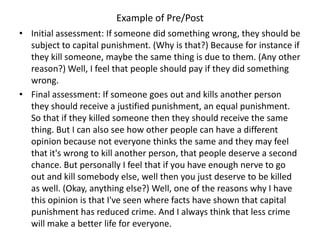 Example of Pre/Post
• Initial assessment: If someone did something wrong, they should be
  subject to capital punishment. (Why is that?) Because for instance if
  they kill someone, maybe the same thing is due to them. (Any other
  reason?) Well, I feel that people should pay if they did something
  wrong.
• Final assessment: If someone goes out and kills another person
  they should receive a justified punishment, an equal punishment.
  So that if they killed someone then they should receive the same
  thing. But I can also see how other people can have a different
  opinion because not everyone thinks the same and they may feel
  that it's wrong to kill another person, that people deserve a second
  chance. But personally I feel that if you have enough nerve to go
  out and kill somebody else, well then you just deserve to be killed
  as well. (Okay, anything else?) Well, one of the reasons why I have
  this opinion is that I've seen where facts have shown that capital
  punishment has reduced crime. And I always think that less crime
  will make a better life for everyone.
 