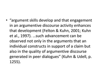 • “argument skills develop and that engagement
  in an argumentive discourse activity enhances
  that development (Felton & Kuhn, 2001; Kuhn
  et al., 1997). …such advancement can be
  observed not only in the arguments that an
  individual constructs in support of a claim but
  also in the quality of argumentive discourse
  generated in peer dialogues” (Kuhn & Udell, p.
  1255).
 