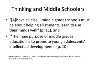 Thinking and Middle Schoolers
• "[A]bove all else... middle grades schools must
  be about helping all students learn to use
  their minds well" (p. 11), and
• "The main purpose of middle grades
  education is to promote young adolescents'
  intellectual development." (p. 10)

  From: Jackson, A., & Davis, G. (2000). Turning Points 2000: Educating adolescents in the 21st century.
  New York: Teachers College Press.
 