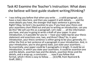 Task #2 Examine the Teacher’s Instruction: What does
  she believe will best guide student writing/thinking?
• I was telling you before that when you write . . . a solid paragraph, you
  have a main idea here, and then you support it with details, . . . and the
  more details you have, the stronger that topic sentence is gonna be.
  Right? Okay. So here's my question to you: If you have your thesis and
  your assertions chart filled out and you're writing an introduction, can you
  do this? We will use this as a paragraph. Let's take . . . all the information
  you have, and you're going to write a draft of your paper. In your
  introduction, is it possible for you to — have your table top be your thesis
  statement and assertions one, two, and three? Okay? So, in your
  introduction, your thesis sentence is either going to be your, generally, it's
  either the first or last sentence of a paragraph in your introduction. And, in
  your introduction, you're also gonna state, just state your assertions. . . .
  So essentially, your paper could be 5 paragraphs in length. It could be an
  introduction, in which you state your assertions. It could be assertion one
  and the details, assertion two and the details, assertion three and the
  details, and a wrap-up, a conclusion. . . . now if you follow that
  format, which I think is easy to follow. . . . [3/2/98, from Nystrand &
  Graff, 2001 ]
 
