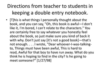 Directions from teacher to students in
  keeping a double entry notebook.
• [T]his is what things I personally thought about the
  book, and you can say, "Oh, this book is awful—I don't
  like it, I'm bored, I can't relate to the characters." You
  are certainly free to say whatever you honestly feel
  about the book, so just make sure you kind of back it
  with why. Don't just say [it's not a good book]—that's
  not enough. . . . I wrote, "Dear whoever-I-was-talking-
  to, Things must have been awful, This is hard to
  read, Awful for that boy to have run away. What do you
  think he is hoping to find in the city? Is he going to
  meet someone?" [1/27/98]
 