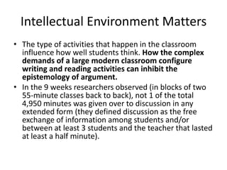 Intellectual Environment Matters
• The type of activities that happen in the classroom
  influence how well students think. How the complex
  demands of a large modern classroom configure
  writing and reading activities can inhibit the
  epistemology of argument.
• In the 9 weeks researchers observed (in blocks of two
  55-minute classes back to back), not 1 of the total
  4,950 minutes was given over to discussion in any
  extended form (they defined discussion as the free
  exchange of information among students and/or
  between at least 3 students and the teacher that lasted
  at least a half minute).
 