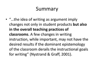 Summary
• “…the idea of writing as argument imply
  changes not only in student products but also
  in the overall teaching practices of
  classrooms. A few changes in writing
  instruction, while important, may not have the
  desired results if the dominant epistemology
  of the classroom derails the instructional goals
  for writing” (Nystrand & Graff, 2001).
 