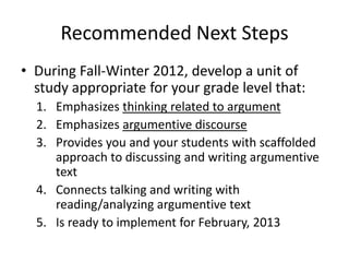 Recommended Next Steps
• During Fall-Winter 2012, develop a unit of
  study appropriate for your grade level that:
  1. Emphasizes thinking related to argument
  2. Emphasizes argumentive discourse
  3. Provides you and your students with scaffolded
     approach to discussing and writing argumentive
     text
  4. Connects talking and writing with
     reading/analyzing argumentive text
  5. Is ready to implement for February, 2013
 