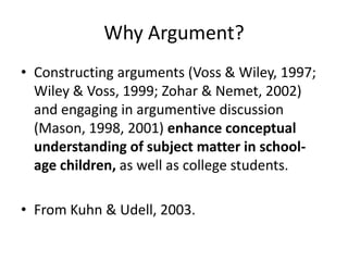 Why Argument?
• Constructing arguments (Voss & Wiley, 1997;
  Wiley & Voss, 1999; Zohar & Nemet, 2002)
  and engaging in argumentive discussion
  (Mason, 1998, 2001) enhance conceptual
  understanding of subject matter in school-
  age children, as well as college students.

• From Kuhn & Udell, 2003.
 