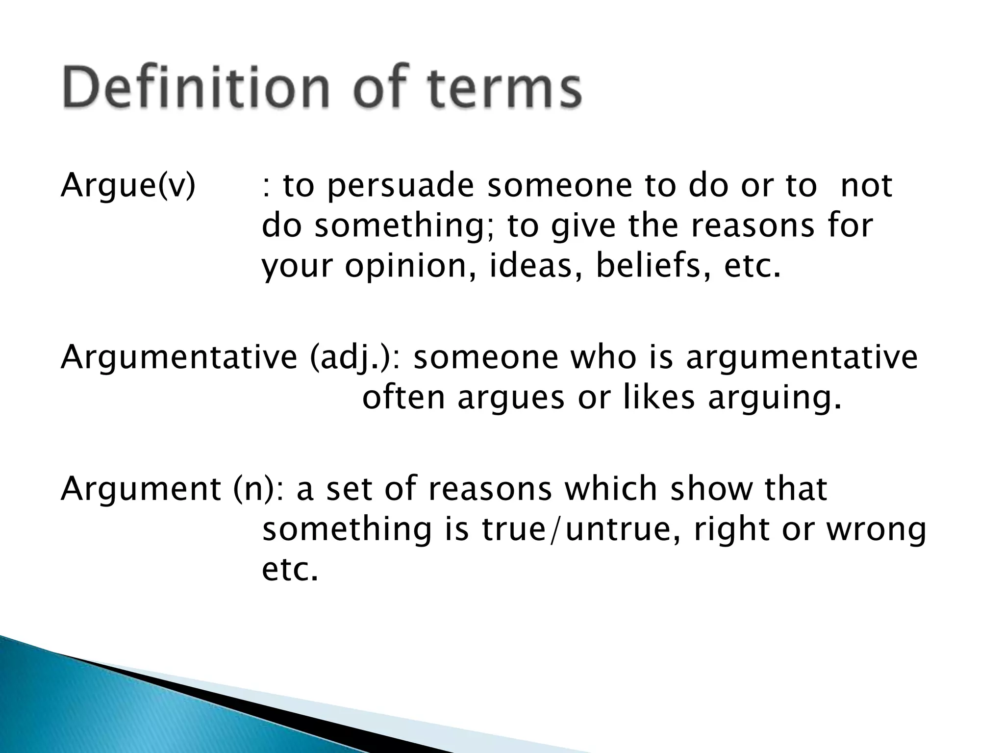 Argue(v)

: to persuade someone to do or to not
do something; to give the reasons for
your opinion, ideas, beliefs, etc.

Argumentative (adj.): someone who is argumentative
often argues or likes arguing.
Argument (n): a set of reasons which show that
something is true/untrue, right or wrong
etc.

 