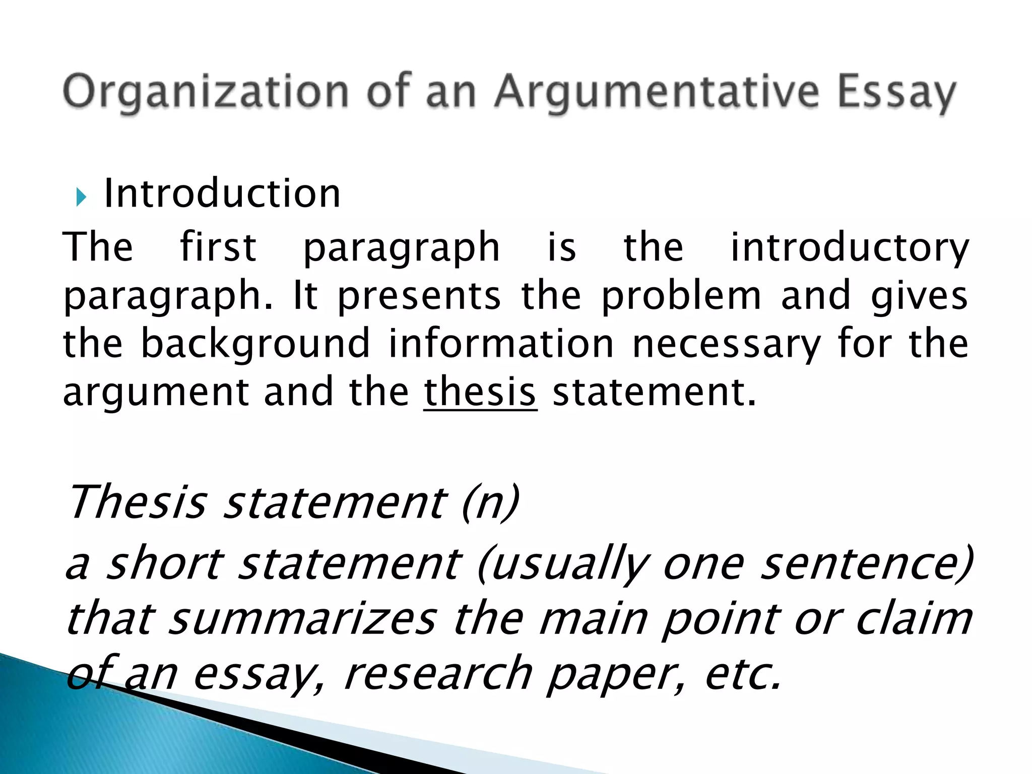 Introduction
The first paragraph is the introductory
paragraph. It presents the problem and gives
the background information necessary for the
argument and the thesis statement.


Thesis statement (n)
a short statement (usually one sentence)
that summarizes the main point or claim
of an essay, research paper, etc.

 